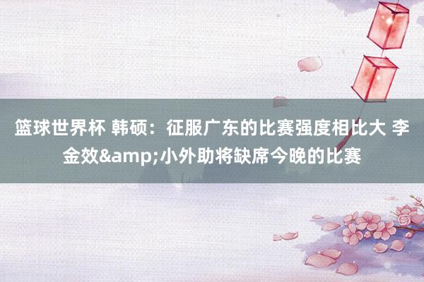 篮球世界杯 韩硕：征服广东的比赛强度相比大 李金效&小外助将缺席今晚的比赛