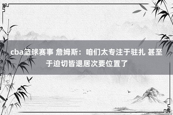 cba篮球赛事 詹姆斯：咱们太专注于驻扎 甚至于迫切皆退居次要位置了