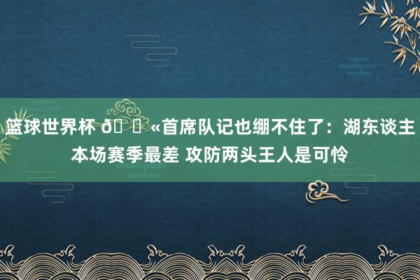 篮球世界杯 😫首席队记也绷不住了：湖东谈主本场赛季最差 攻防两头王人是可怜