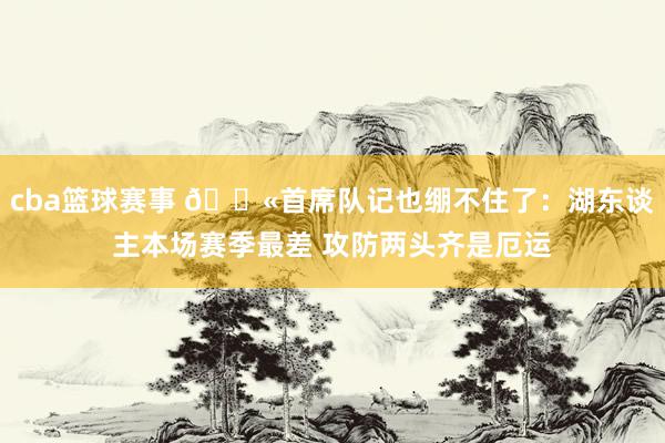 cba篮球赛事 😫首席队记也绷不住了：湖东谈主本场赛季最差 攻防两头齐是厄运