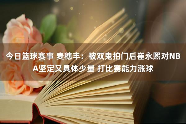 今日篮球赛事 麦穗丰：被双鬼拍门后崔永熙对NBA坚定又具体少量 打比赛能力涨球