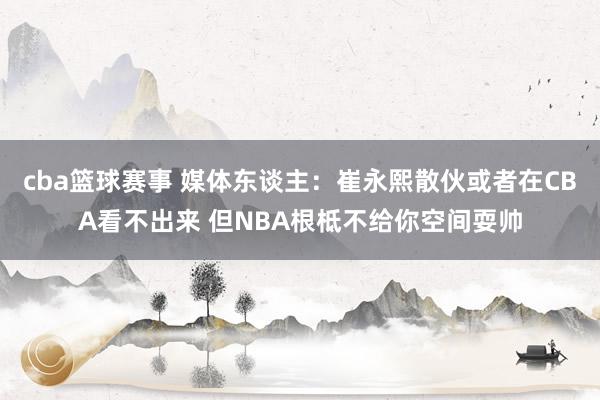 cba篮球赛事 媒体东谈主：崔永熙散伙或者在CBA看不出来 但NBA根柢不给你空间耍帅