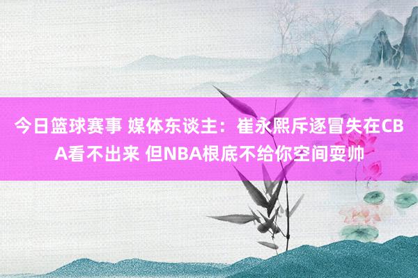 今日篮球赛事 媒体东谈主：崔永熙斥逐冒失在CBA看不出来 但NBA根底不给你空间耍帅