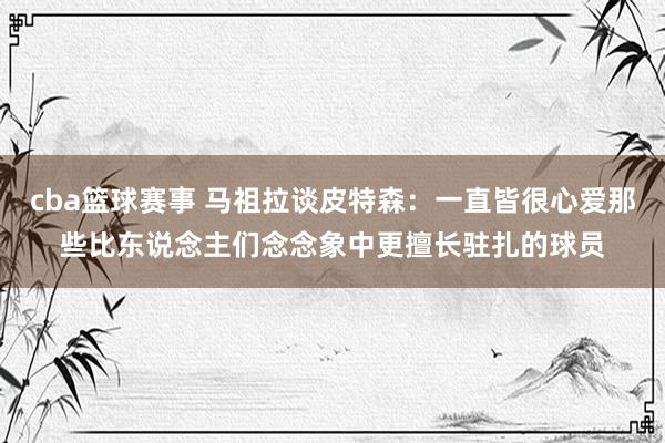 cba篮球赛事 马祖拉谈皮特森：一直皆很心爱那些比东说念主们念念象中更擅长驻扎的球员