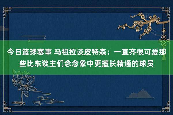 今日篮球赛事 马祖拉谈皮特森：一直齐很可爱那些比东谈主们念念象中更擅长精通的球员