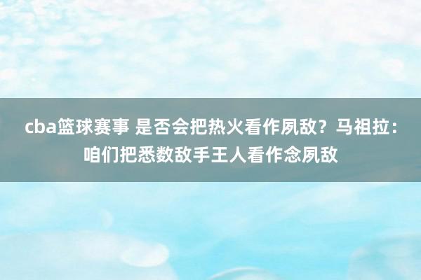 cba篮球赛事 是否会把热火看作夙敌？马祖拉：咱们把悉数敌手王人看作念夙敌