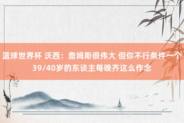 篮球世界杯 沃西：詹姆斯很伟大 但你不行条件一个39/40岁的东谈主每晚齐这么作念