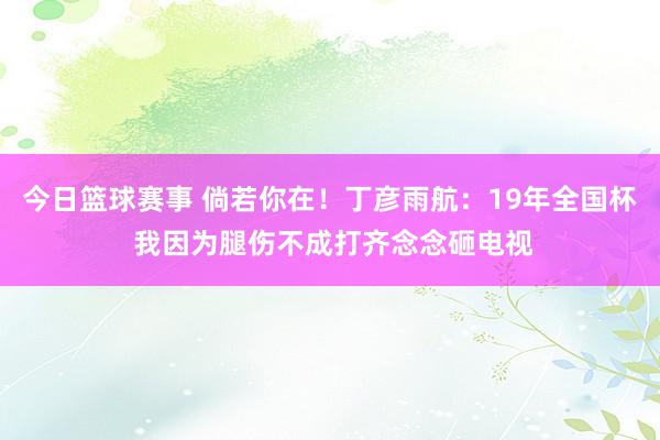 今日篮球赛事 倘若你在！丁彦雨航：19年全国杯 我因为腿伤不成打齐念念砸电视