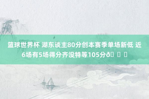 篮球世界杯 湖东谈主80分创本赛季单场新低 近6场有5场得分齐没特等105分😑