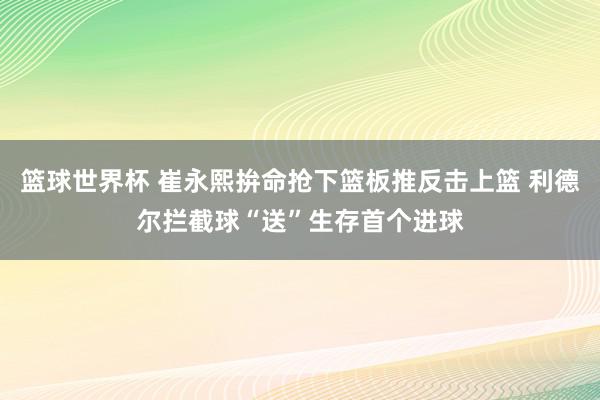 篮球世界杯 崔永熙拚命抢下篮板推反击上篮 利德尔拦截球“送”生存首个进球