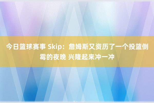 今日篮球赛事 Skip：詹姆斯又资历了一个投篮倒霉的夜晚 兴隆起来冲一冲