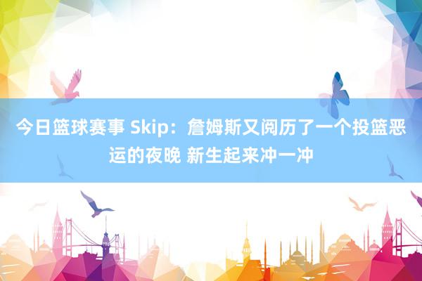 今日篮球赛事 Skip：詹姆斯又阅历了一个投篮恶运的夜晚 新生起来冲一冲