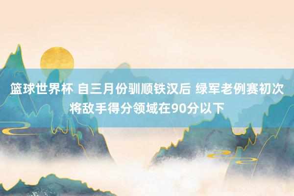 篮球世界杯 自三月份驯顺铁汉后 绿军老例赛初次将敌手得分领域在90分以下