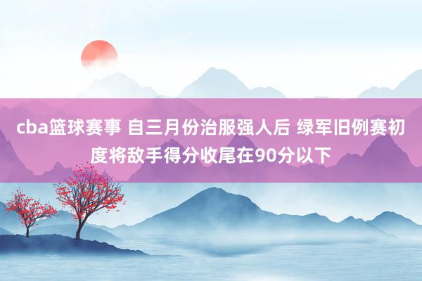 cba篮球赛事 自三月份治服强人后 绿军旧例赛初度将敌手得分收尾在90分以下