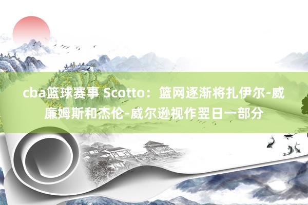 cba篮球赛事 Scotto：篮网逐渐将扎伊尔-威廉姆斯和杰伦-威尔逊视作翌日一部分