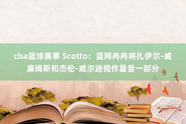 cba篮球赛事 Scotto：篮网冉冉将扎伊尔-威廉姆斯和杰伦-威尔逊视作曩昔一部分