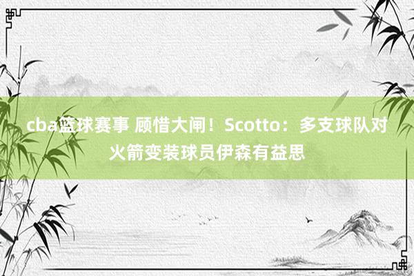 cba篮球赛事 顾惜大闸！Scotto：多支球队对火箭变装球员伊森有益思