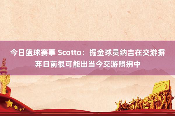 今日篮球赛事 Scotto：掘金球员纳吉在交游摒弃日前很可能出当今交游照拂中