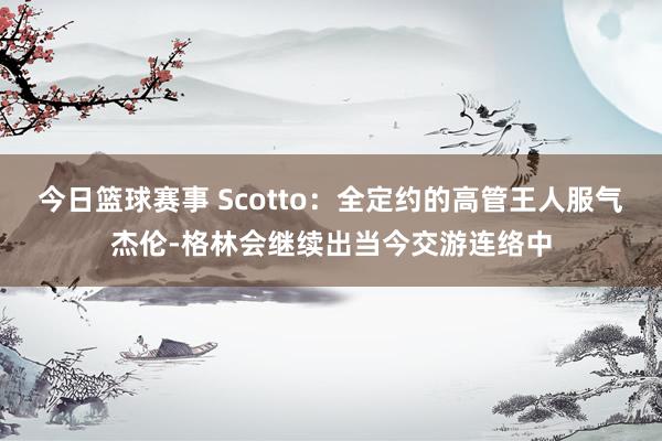 今日篮球赛事 Scotto：全定约的高管王人服气杰伦-格林会继续出当今交游连络中