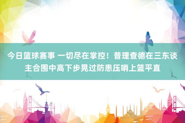 今日篮球赛事 一切尽在掌控！普理查德在三东谈主合围中高下步晃过防患压哨上篮平直