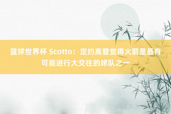 篮球世界杯 Scotto：定约高管觉得火箭是最有可能进行大交往的球队之一