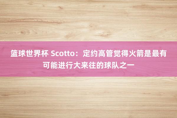 篮球世界杯 Scotto：定约高管觉得火箭是最有可能进行大来往的球队之一