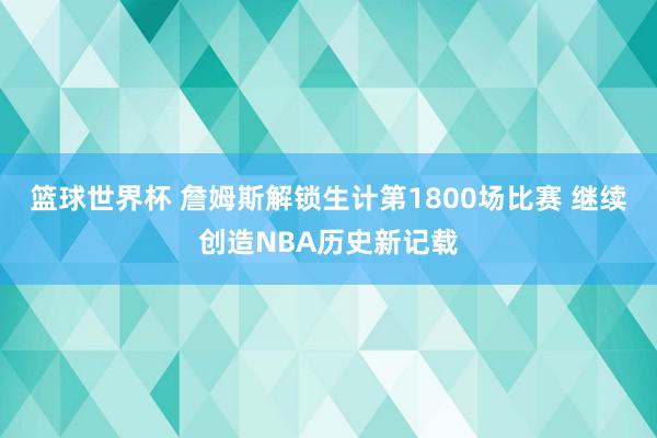 篮球世界杯 詹姆斯解锁生计第1800场比赛 继续创造NBA历史新记载