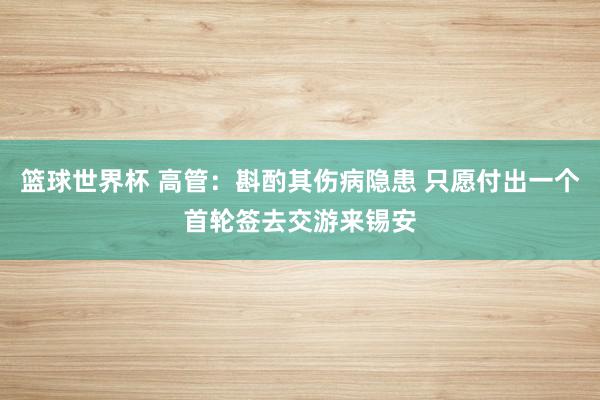 篮球世界杯 高管：斟酌其伤病隐患 只愿付出一个首轮签去交游来锡安