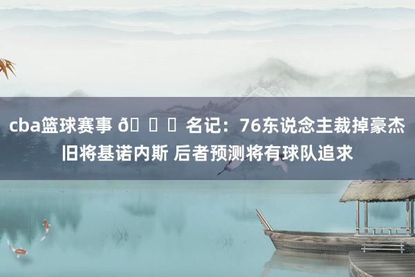 cba篮球赛事 👀名记：76东说念主裁掉豪杰旧将基诺内斯 后者预测将有球队追求