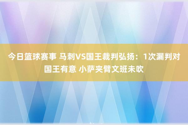 今日篮球赛事 马刺VS国王裁判弘扬：1次漏判对国王有意 小萨夹臂文班未吹