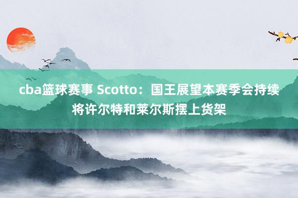 cba篮球赛事 Scotto：国王展望本赛季会持续将许尔特和莱尔斯摆上货架