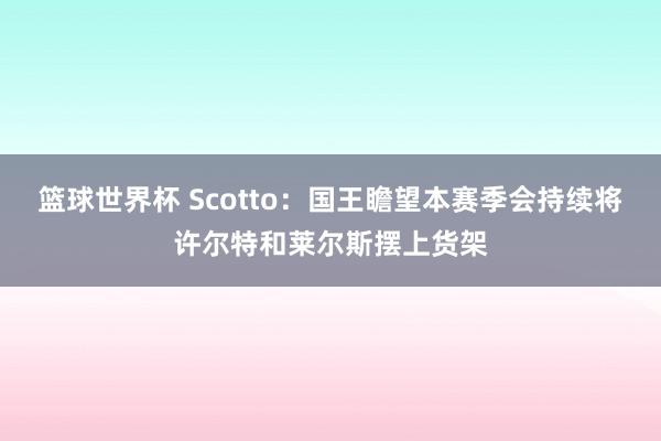 篮球世界杯 Scotto：国王瞻望本赛季会持续将许尔特和莱尔斯摆上货架