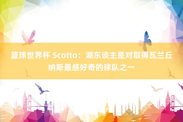 篮球世界杯 Scotto：湖东谈主是对取得瓦兰丘纳斯最感好奇的球队之一