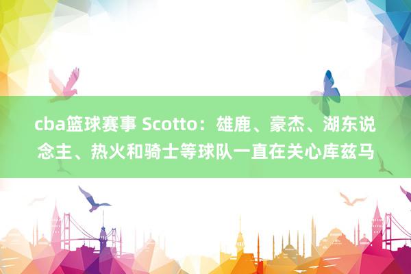 cba篮球赛事 Scotto：雄鹿、豪杰、湖东说念主、热火和骑士等球队一直在关心库兹马