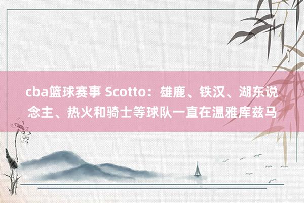 cba篮球赛事 Scotto：雄鹿、铁汉、湖东说念主、热火和骑士等球队一直在温雅库兹马