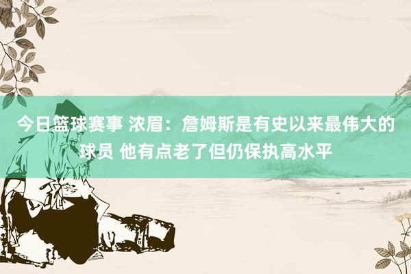 今日篮球赛事 浓眉：詹姆斯是有史以来最伟大的球员 他有点老了但仍保执高水平