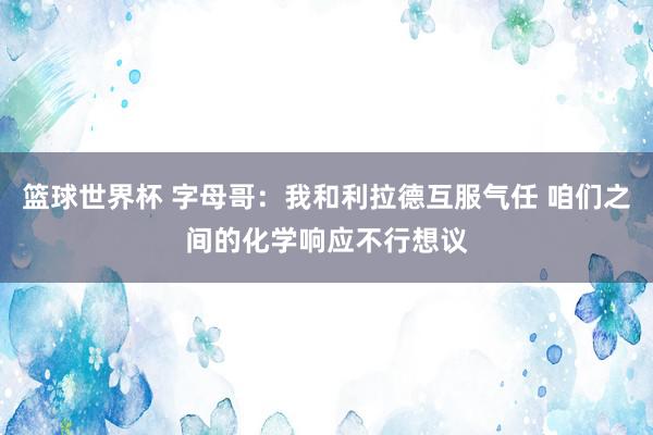 篮球世界杯 字母哥：我和利拉德互服气任 咱们之间的化学响应不行想议