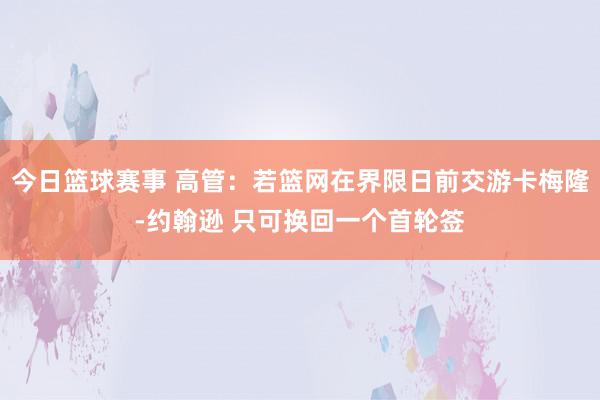 今日篮球赛事 高管：若篮网在界限日前交游卡梅隆-约翰逊 只可换回一个首轮签