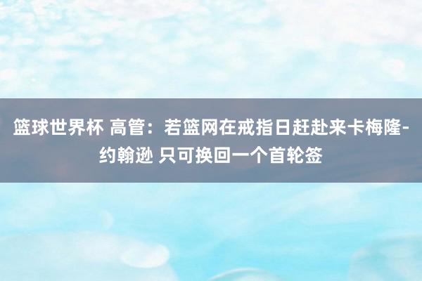 篮球世界杯 高管：若篮网在戒指日赶赴来卡梅隆-约翰逊 只可换回一个首轮签