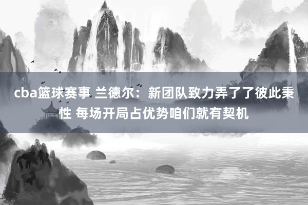 cba篮球赛事 兰德尔：新团队致力弄了了彼此秉性 每场开局占优势咱们就有契机