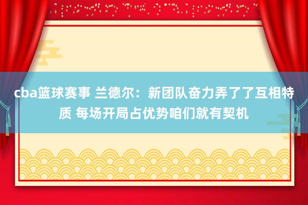 cba篮球赛事 兰德尔：新团队奋力弄了了互相特质 每场开局占优势咱们就有契机