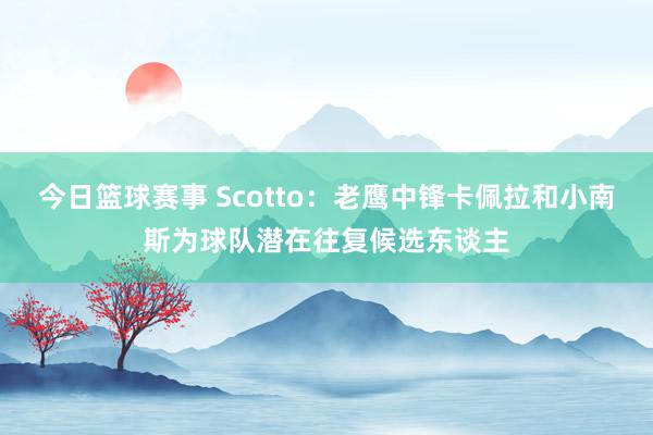 今日篮球赛事 Scotto：老鹰中锋卡佩拉和小南斯为球队潜在往复候选东谈主